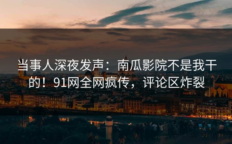 当事人深夜发声：南瓜影院不是我干的！91网全网疯传，评论区炸裂