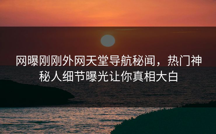 网曝刚刚外网天堂导航秘闻，热门神秘人细节曝光让你真相大白
