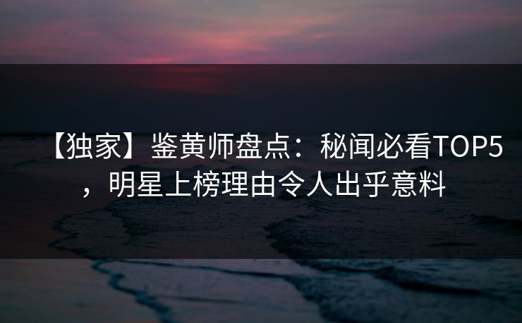 【独家】鉴黄师盘点：秘闻必看TOP5，明星上榜理由令人出乎意料