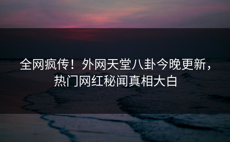 全网疯传！外网天堂八卦今晚更新，热门网红秘闻真相大白