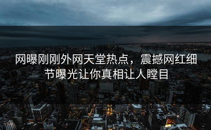 网曝刚刚外网天堂热点，震撼网红细节曝光让你真相让人瞠目