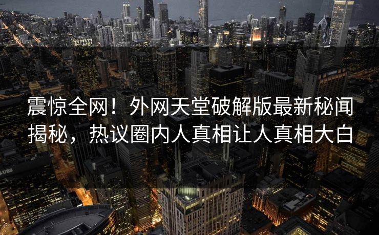 震惊全网！外网天堂破解版最新秘闻揭秘，热议圈内人真相让人真相大白