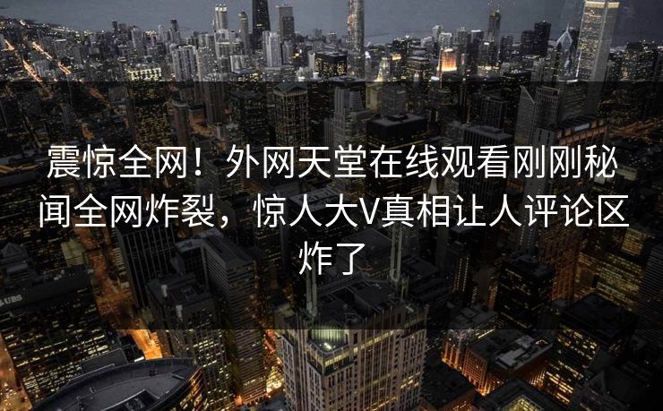 震惊全网！外网天堂在线观看刚刚秘闻全网炸裂，惊人大V真相让人评论区炸了