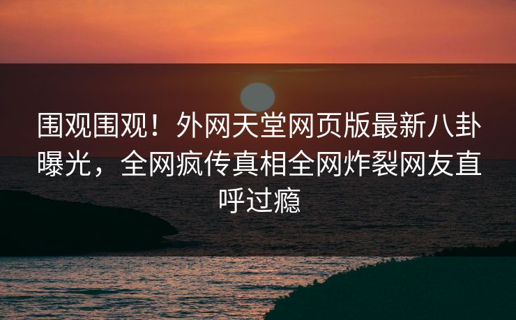 围观围观！外网天堂网页版最新八卦曝光，全网疯传真相全网炸裂网友直呼过瘾