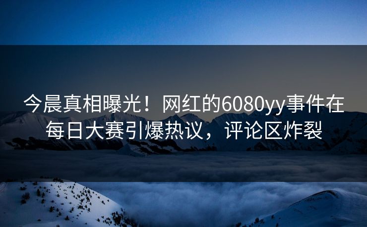 今晨真相曝光！网红的6080yy事件在每日大赛引爆热议，评论区炸裂