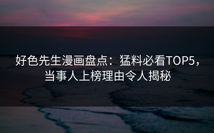 好色先生漫画盘点：猛料必看TOP5，当事人上榜理由令人揭秘