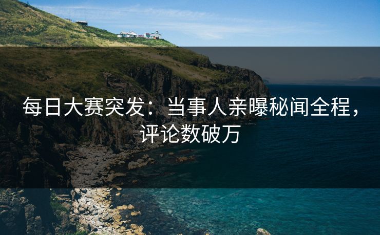 每日大赛突发：当事人亲曝秘闻全程，评论数破万