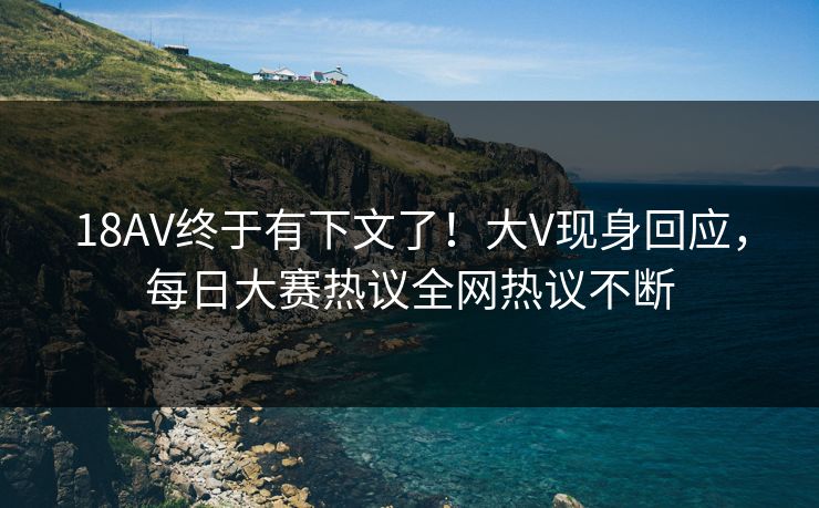18AV终于有下文了！大V现身回应，每日大赛热议全网热议不断