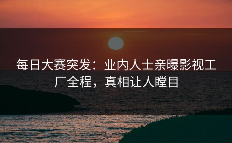 每日大赛突发：业内人士亲曝影视工厂全程，真相让人瞠目