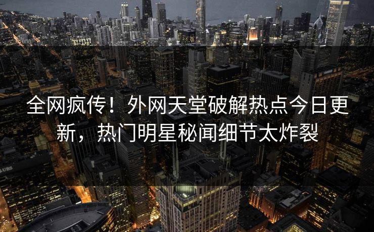 全网疯传！外网天堂破解热点今日更新，热门明星秘闻细节太炸裂
