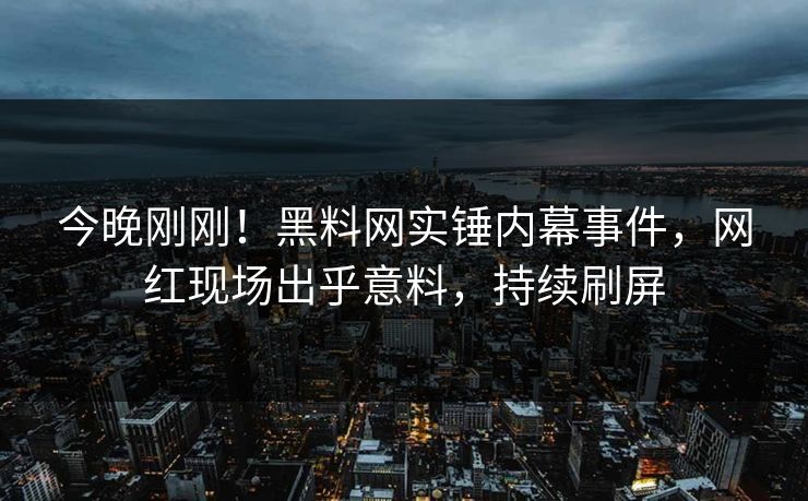 今晚刚刚！黑料网实锤内幕事件，网红现场出乎意料，持续刷屏