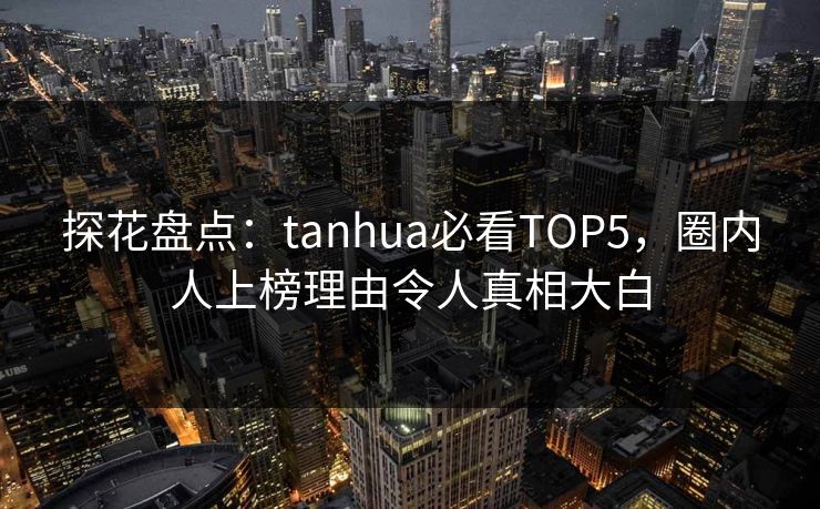 探花盘点：tanhua必看TOP5，圈内人上榜理由令人真相大白