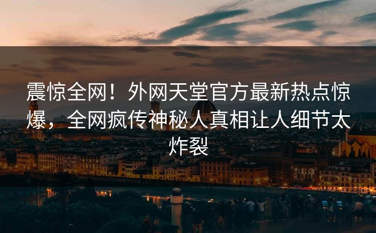 震惊全网！外网天堂官方最新热点惊爆，全网疯传神秘人真相让人细节太炸裂