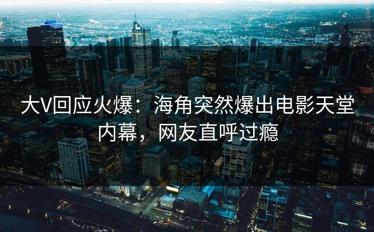 大V回应火爆：海角突然爆出电影天堂内幕，网友直呼过瘾