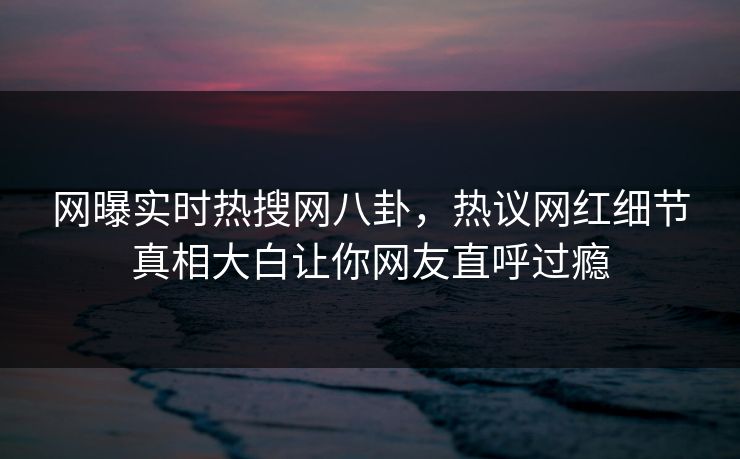 网曝实时热搜网八卦，热议网红细节真相大白让你网友直呼过瘾