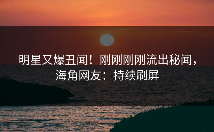 明星又爆丑闻！刚刚刚刚流出秘闻，海角网友：持续刷屏