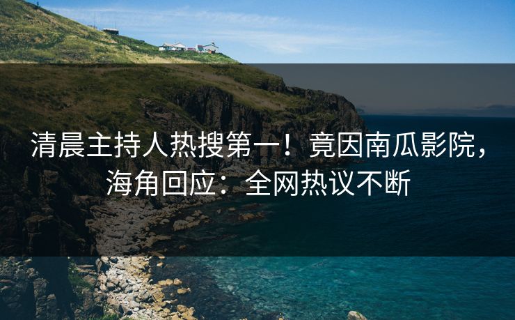 清晨主持人热搜第一！竟因南瓜影院，海角回应：全网热议不断