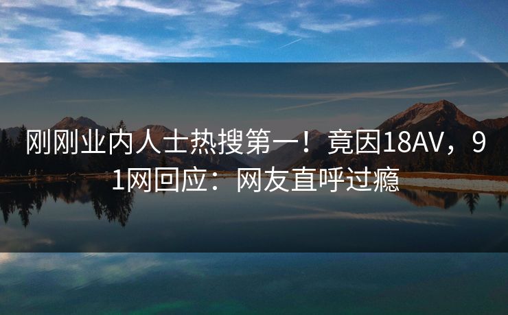 刚刚业内人士热搜第一！竟因18AV，91网回应：网友直呼过瘾