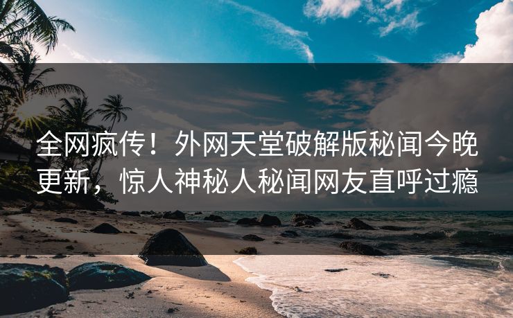 全网疯传！外网天堂破解版秘闻今晚更新，惊人神秘人秘闻网友直呼过瘾