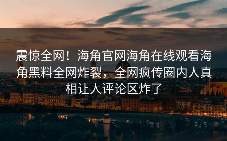震惊全网！海角官网海角在线观看海角黑料全网炸裂，全网疯传圈内人真相让人评论区炸了