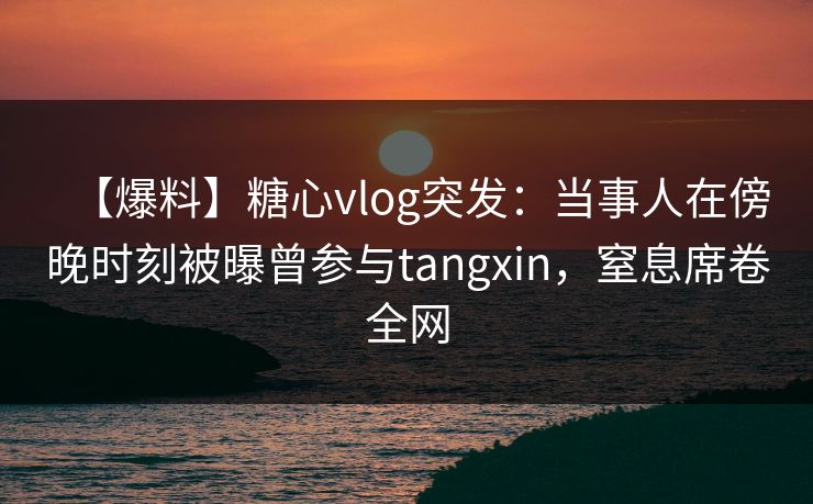 【爆料】糖心vlog突发：当事人在傍晚时刻被曝曾参与tangxin，窒息席卷全网