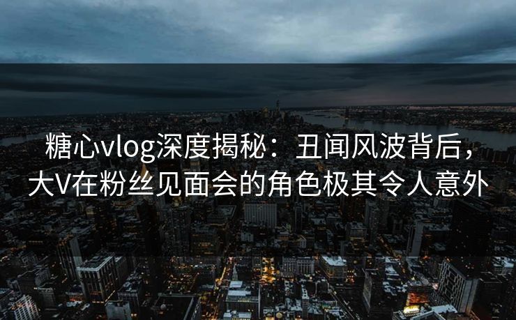 糖心vlog深度揭秘：丑闻风波背后，大V在粉丝见面会的角色极其令人意外