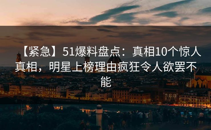 【紧急】51爆料盘点：真相10个惊人真相，明星上榜理由疯狂令人欲罢不能