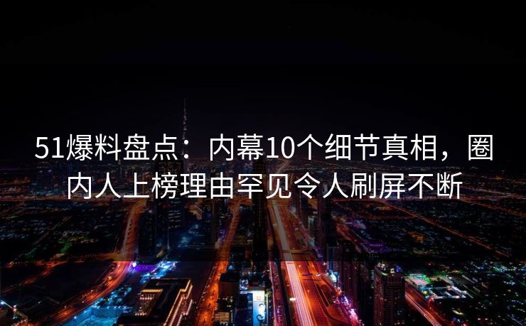51爆料盘点：内幕10个细节真相，圈内人上榜理由罕见令人刷屏不断