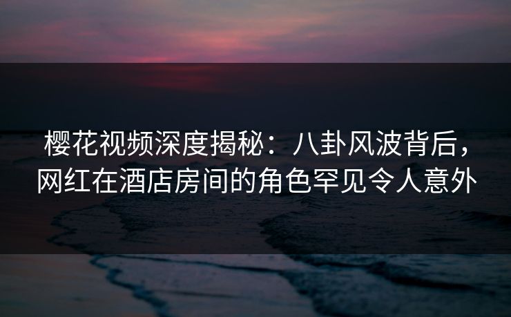 樱花视频深度揭秘：八卦风波背后，网红在酒店房间的角色罕见令人意外
