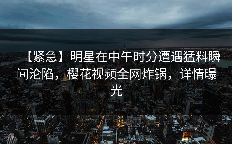 【紧急】明星在中午时分遭遇猛料瞬间沦陷，樱花视频全网炸锅，详情曝光