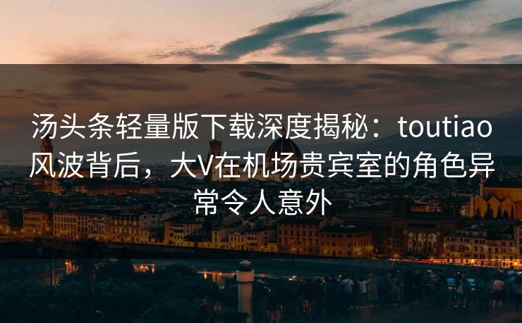 汤头条轻量版下载深度揭秘：toutiao风波背后，大V在机场贵宾室的角色异常令人意外