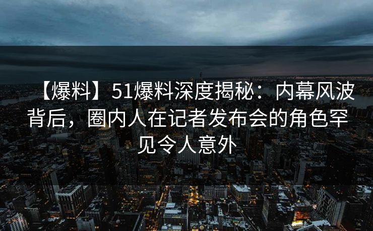 【爆料】51爆料深度揭秘：内幕风波背后，圈内人在记者发布会的角色罕见令人意外