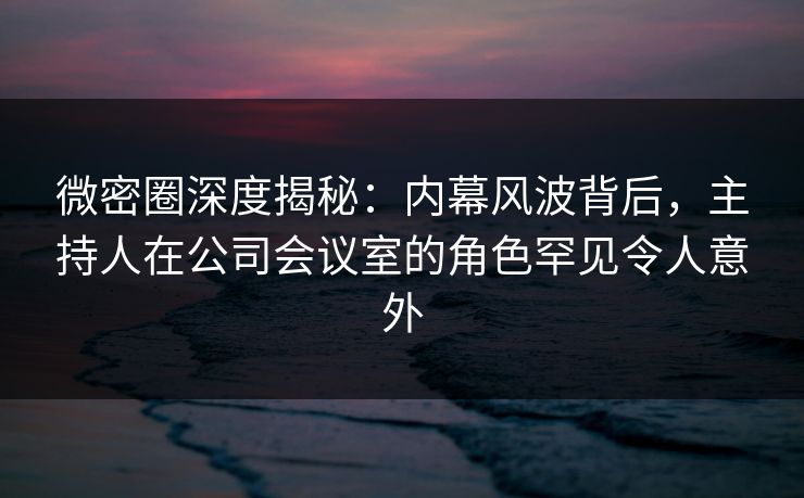 微密圈深度揭秘：内幕风波背后，主持人在公司会议室的角色罕见令人意外
