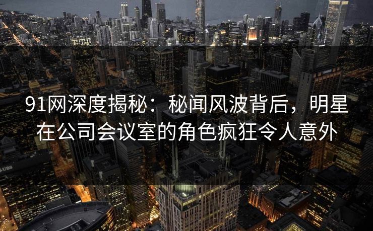 91网深度揭秘：秘闻风波背后，明星在公司会议室的角色疯狂令人意外