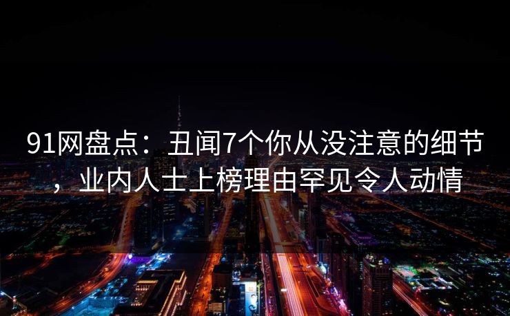 91网盘点：丑闻7个你从没注意的细节，业内人士上榜理由罕见令人动情