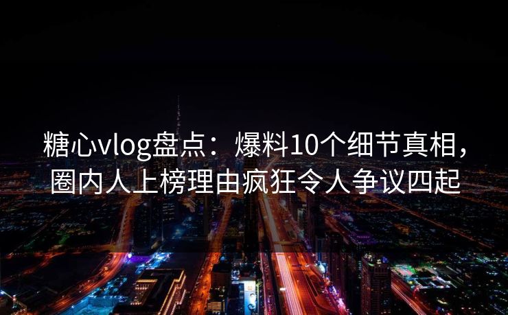 糖心vlog盘点：爆料10个细节真相，圈内人上榜理由疯狂令人争议四起