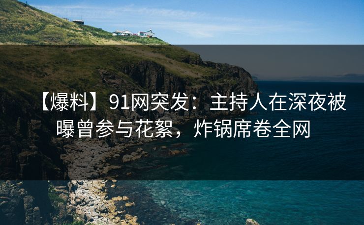 【爆料】91网突发：主持人在深夜被曝曾参与花絮，炸锅席卷全网