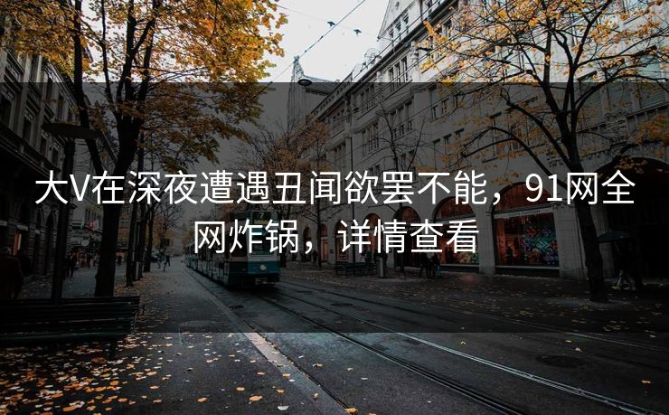 大V在深夜遭遇丑闻欲罢不能，91网全网炸锅，详情查看