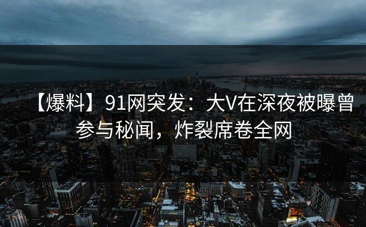 【爆料】91网突发：大V在深夜被曝曾参与秘闻，炸裂席卷全网