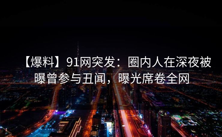【爆料】91网突发：圈内人在深夜被曝曾参与丑闻，曝光席卷全网