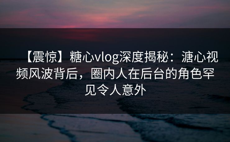 【震惊】糖心vlog深度揭秘：溏心视频风波背后，圈内人在后台的角色罕见令人意外