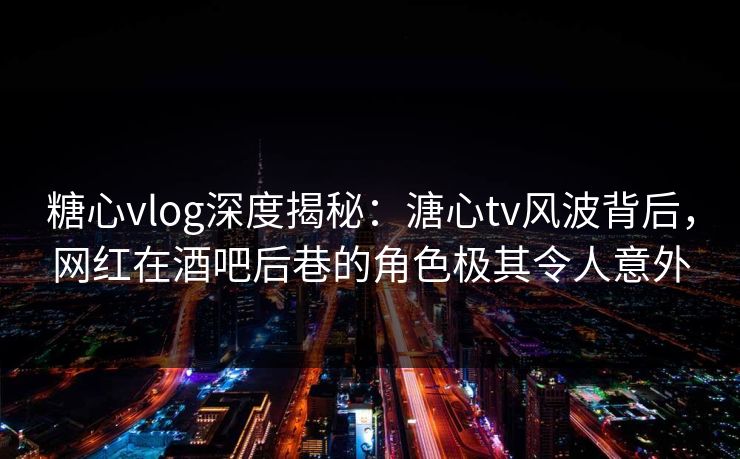 糖心vlog深度揭秘：溏心tv风波背后，网红在酒吧后巷的角色极其令人意外