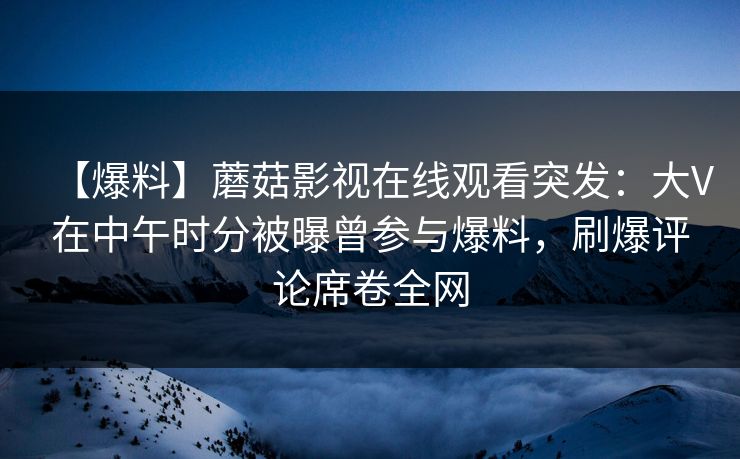【爆料】蘑菇影视在线观看突发：大V在中午时分被曝曾参与爆料，刷爆评论席卷全网