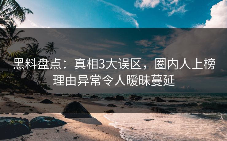 黑料盘点：真相3大误区，圈内人上榜理由异常令人暧昧蔓延
