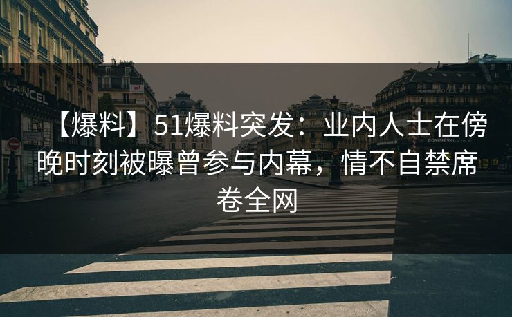 【爆料】51爆料突发：业内人士在傍晚时刻被曝曾参与内幕，情不自禁席卷全网