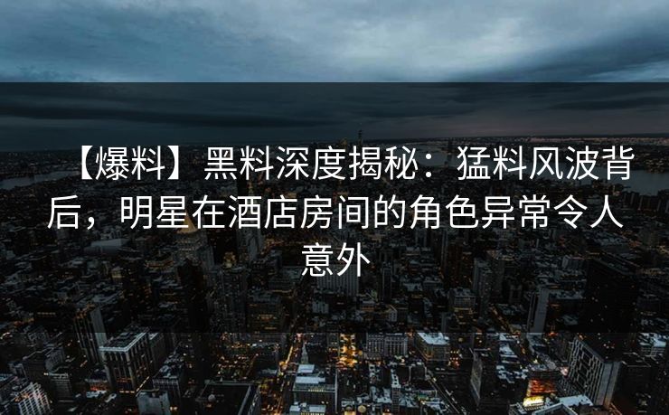 【爆料】黑料深度揭秘：猛料风波背后，明星在酒店房间的角色异常令人意外