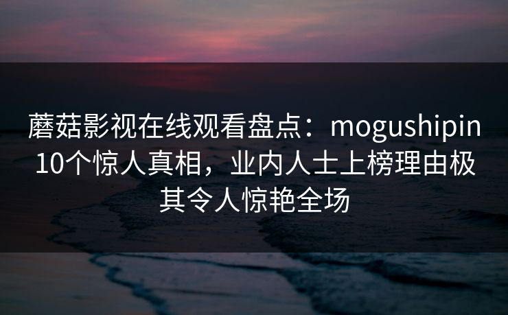 蘑菇影视在线观看盘点：mogushipin10个惊人真相，业内人士上榜理由极其令人惊艳全场
