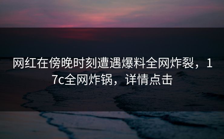 网红在傍晚时刻遭遇爆料全网炸裂，17c全网炸锅，详情点击