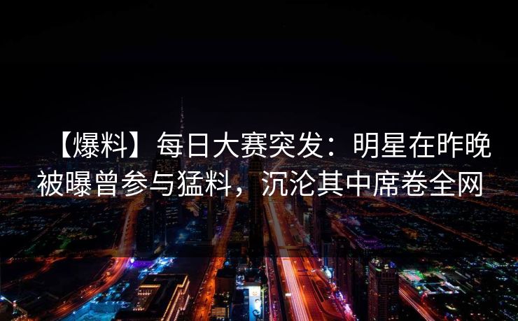 【爆料】每日大赛突发：明星在昨晚被曝曾参与猛料，沉沦其中席卷全网