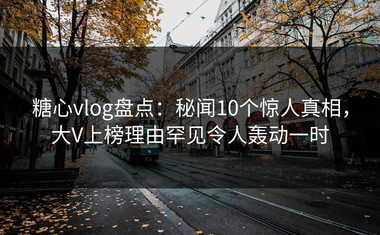 糖心vlog盘点：秘闻10个惊人真相，大V上榜理由罕见令人轰动一时